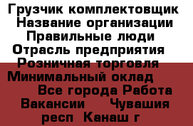 Грузчик-комплектовщик › Название организации ­ Правильные люди › Отрасль предприятия ­ Розничная торговля › Минимальный оклад ­ 30 000 - Все города Работа » Вакансии   . Чувашия респ.,Канаш г.